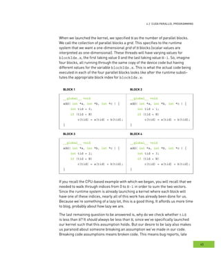 g
45
rogramming
When we launched the kernel, we specified N as the number of parallel blocks.
We call the collection of parallel blocks a grid. This specifies to the runtime
system that we want a one-dimensional grid of N blocks (scalar values are
interpreted as one-dimensional). These threads will have varying values for
blockIdx.x, the first taking value 0 and the last taking value N-1. So, imagine
four blocks, all running through the same copy of the device code but having
different values for the variable blockIdx.x. This is what the actual code being
executed in each of the four parallel blocks looks like after the runtime substi-
tutes the appropriate block index for blockIdx.x:
bloCK 1 bloCK 2
__global__ void
add( int *a, int *b, int *c ) {
int tid = 0;
if (tid < N)
c[tid] = a[tid] + b[tid];
}
__global__ void
add( int *a, int *b, int *c ) {
int tid = 1;
if (tid < N)
c[tid] = a[tid] + b[tid];
}
bloCK 3 bloCK 4
__global__ void
add( int *a, int *b, int *c ) {
int tid = 2;
if (tid < N)
c[tid] = a[tid] + b[tid];
}
__global__ void
add( int *a, int *b, int *c ) {
int tid = 3;
if (tid < N)
c[tid] = a[tid] + b[tid];
}
If you recall the CPU-based example with which we began, you will recall that we
needed to walk through indices from 0 to N-1 in order to sum the two vectors.
Since the runtime system is already launching a kernel where each block will
have one of these indices, nearly all of this work has already been done for us.
Because we’re something of a lazy lot, this is a good thing. It affords us more time
to blog, probably about how lazy we are.
The last remaining question to be answered is, why do we check whether tid
is less than N? It should always be less than N, since we’ve specifically launched
our kernel such that this assumption holds. But our desire to be lazy also makes
us paranoid about someone breaking an assumption we’ve made in our code.
Breaking code assumptions means broken code. This means bug reports, late
 