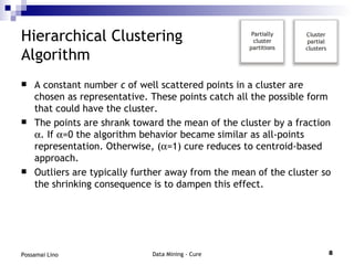 Hierarchical Clustering  Algorithm A constant number  c  of well scattered points in a cluster are chosen as representative. These points catch all the possible form that could have the cluster. The points are shrank toward the mean of the cluster by a fraction   . If   =0 the algorithm behavior became similar as all-points representation. Otherwise, (  =1) cure reduces to centroid-based approach. Outliers are typically further away from the mean of the cluster so the shrinking consequence is to dampen this effect. 