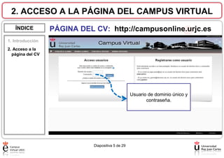 2. ACCESO A LA PÁGINA DEL CAMPUS VIRTUAL
ÍNDICE

PÁGINA DEL CV: http://campusonline.urjc.es

1. Introducción
2. Acceso a la
página del CV

Usuario de dominio único y
contraseña.

Diapositiva 5 de 29

 