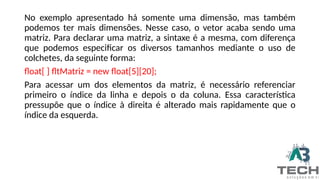 No exemplo apresentado há somente uma dimensão, mas também
podemos ter mais dimensões. Nesse caso, o vetor acaba sendo uma
matriz. Para declarar uma matriz, a sintaxe é a mesma, com diferença
que podemos especificar os diversos tamanhos mediante o uso de
colchetes, da seguinte forma:
float[ ] fltMatriz = new float[5][20];
Para acessar um dos elementos da matriz, é necessário referenciar
primeiro o índice da linha e depois o da coluna. Essa característica
pressupõe que o índice à direita é alterado mais rapidamente que o
índice da esquerda.
 