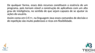 De qualquer forma, esses dois recursos constituem a essência de um
programa, pois tornam viável a construção de aplicativos com um alto
grau de inteligência, no sentido de que sejam capazes de se ajustar às
ações do usuário.
Assim como em C/C++, na linguagem Java esses comandos de decisão e
de repetição são muito poderosos e ricos em flexibilidade.
 