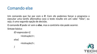 Comando else
Um comando que faz par com o if. Com ele podemos forçar o programa a
executar uma tarefa alternativa caso o teste resulte em um valor “false”, ou
seja, é uma segunda opção de decisão.
O comando if pode vir sem o else, mas o contrário não pode ocorrer.
Sintaxe básica:
if(<expressão>){
<instrução1>;
else{
<instrução2>;
}
 