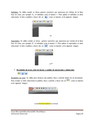 Subíndice: Se utiliza cuando se desea generar caracteres que aparezcan por debajo de la línea 
base de texto, por ejemplo A1, el subíndice seria el numero 1. Para aplicar el subíndice se debe 
seleccionar la letra o palabra y hacer clic en . como se muestra en la siguiente imagen. 
Superíndice: Se utiliza cuando se desea generar caracteres que aparezcan por encima de la línea 
base de texto, por ejemplo X3, el subíndice seria el numero 3. Para aplicar el superíndice se debe 
seleccionar la letra o palabra y hacer clic en . como se muestra en la siguiente imagen. 
 Resaltador de texto, color de fuente y cambio de mayúsculas y minúsculas 
Resaltador de texto: Se utiliza para destacar una palabra, frase o párrafo dentro de un documento. 
Para resaltar se debe seleccionar la palabra, frase o párrafo y hacer clic en como se muestra 
en la siguiente imagen. 
Curso Microsoft Office Word 2007. Nivel Básico 
Instructora: Noris Leal Página 20 
 