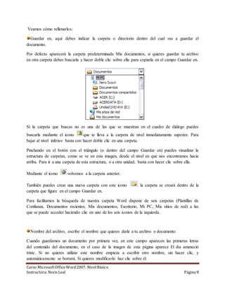 Veamos cómo rellenarlos: 
Guardar en, aquí debes indicar la carpeta o directorio dentro del cual vas a guardar el 
documento. 
Por defecto aparecerá la carpeta predeterminada Mis documentos, si quieres guardar tu archivo 
en otra carpeta debes buscarla y hacer doble clic sobre ella para copiarla en el campo Guardar en. 
Si la carpeta que buscas no es una de las que se muestran en el cuadro de diálogo puedes 
buscarla mediante el icono que te lleva a la carpeta de nivel inmediatamente superior. Para 
bajar al nivel inferior basta con hacer doble clic en una carpeta. 
Pinchando en el botón con el triángulo (o dentro del campo Guardar en) puedes visualizar la 
estructura de carpetas, como se ve en esta imagen, desde el nivel en que nos encontramos hacia 
arriba. Para ir a una carpeta de esta estructura, o a otra unidad, basta con hacer clic sobre ella. 
Mediante el icono volvemos a la carpeta anterior. 
También puedes crear una nueva carpeta con este icono , la carpeta se creará dentro de la 
carpeta que figure en el campo Guardar en. 
Para facilitarnos la búsqueda de nuestra carpeta Word dispone de seis carpetas (Plantillas de 
Confianza, Documentos recientes, Mis documentos, Escritorio, Mi PC, Mis sitios de red) a las 
que se puede acceder haciendo clic en uno de los seis iconos de la izquierda. 
Nombre del archivo, escribe el nombre que quieres darle a tu archivo o documento. 
Cuando guardamos un documento por primera vez, en este campo aparecen las primeras letras 
del contenido del documento, en el caso de la imagen de esta página aparece El día amaneció 
triste. Si no quieres utilizar este nombre empieza a escribir otro nombre, sin hacer clic, y 
automáticamente se borrará. Si quieres modificarlo haz clic sobre él. 
Curso Microsoft Office Word 2007. Nivel Básico 
Instructora: Noris Leal Página 8 
 