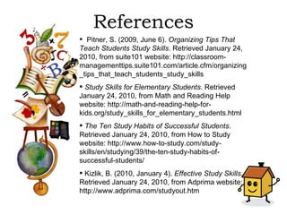 References Pitner, S. (2009, June 6).  Organizing Tips That Teach Students Study Skills.  Retrieved January 24, 2010, from suite101 website: http://classroom-managementtips.suite101.com/article.cfm/organizing_tips_that_teach_students_study_skills Study Skills for Elementary Students . Retrieved January 24, 2010, from Math and Reading Help website: http://math-and-reading-help-for-kids.org/study_skills_for_elementary_students.html The Ten Study Habits of Successful Students . Retrieved January 24, 2010, from How to Study website: http://www.how-to-study.com/study-skills/en/studying/39/the-ten-study-habits-of-successful-students/ Kizlik, B. (2010, January 4).  Effective Study Skills . Retrieved January 24, 2010, from Adprima website: http://www.adprima.com/studyout.htm 