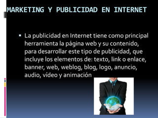 MARKETING Y PUBLICIDAD EN INTERNETLa publicidad en Internet tiene como principal herramienta la página web y su contenido, para desarrollar este tipo de publicidad, que incluye los elementos de: texto, link o enlace, banner, web, weblog, blog, logo, anuncio, audio, vídeo y animación