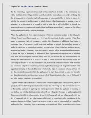 Prepared by: DATIUS DIDACE (Amicus Curiae)
that the non-village organisation has made or has undertaken to make to the community and
public facilities of the village; (iii) the contribution to the national economy and well-being that
the development for which the right of occupancy is being applied for is likely to make; (iv)
whether the amount of land in respect of which the non-villag Organisation is seeking a right of
occupancy is so extensive or is located in such an area that it will or is likely to impede the
present and future occupation and use of village land by persons ordinarily resident in the village;
(v) any other matters which may be prescribed.
Where the application is from a person or group of persons ordinarily resident in the village, the
Village Council must have regard to: - (i) where the applicant already occupies village land
under a customary right of occupancy whether the allocation of additional land under a
customary right of occupancy would cause that applicant to exceed the prescribed amount of
land which a person or group of persons may occupy in that village; (ii) where applicant already
occupies land under a customary right ofoccupancy, whether all the terms and conditions subject
to which that right of occupancy is held and all other regulations relating to the use of that land
have been strictly complied with and if they have not, the reasons for any noncompliance (iii)
whether the applicant has or is likely to be able to obtain access to the necessary skills and
knowledge to be able to use the land applied for productively and in accordance with the terms
and conditions subject to which the customary right of occupancy will be granted and all other
regulations applying to the use of the land for which the right of occupancy is being applied for;
(iv) the extent and manner in which the applicant, if an individual, intends to make provision for
any dependants that the applicant may have or will, if the applicant dies, have out of the land; ( v)
any other matters which may be prescribed.
Together with the advice from the Commissioner where the applicant is a non-resident person or
group of persons the Village Council must consider the following:- (i) the amount and location
of the land the applicant is applying for; (ii) the purpose for which the applicant is intending to
use the land and whether that purpose accords with any village development or land-use plan; (iii)
the matters referred to in subparagraphs (i) and (iii) of paragraph (d); and subparagraphs (iii) and
(iv) of paragraph (e); (iv) any other matters which may be prescribed. After considering all the
necessary factors the Village Council can grant or refuse to grant in respect of all or a part of the
land applied for a customary right of occupancy to the applicant. Where an application is refused,
 