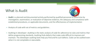 • Audit is a planned and documented activity performed by qualified personnel to determine by
investigation, examination, or evaluation of objective evidence, the adequacy and compliance with
established procedures, or applicable documents, and the effectiveness of implementation
• Analysis of code with set of metrics and guidelines .
• Auditing in Jdeveloper- Auditing is the static analysis of code for adherence to rules and metrics that
define programming standards. Auditing finds defects that make code difficult to improve and
maintain. The JDeveloper auditing tools help you find and fix such defects. Code can be audited even
when it is not compilable or executable.
What is Audit
 