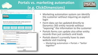 Portals vs. marketing automation
(e.g. ClickDimensions)
• Marketing automation system can identify
the customer without requiring an explicit
login
• Form data can be updated directly to
Dynamics 365 entity records without
“exposing” the information to the customer
• Portals forms can update also other entity
records than just contacts and leads
• Portals doesn’t currently have its own
website visit tracking
– Marketing automation + Portals = “better
together”
 