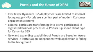 Portals and the future of XRM
• Ever fewer Dynamics 365 deployments are limited to internal
facing usage -> Portals are a central part of modern Customer
Engagement systems
• External parties are transforming into active participants in
digitalized business processes -> Portals is just one client type
for Dynamics 365
• New and expanding capabilities of Portals are based on Azure
services -> Portals as an independent web application is fading
to the background
 