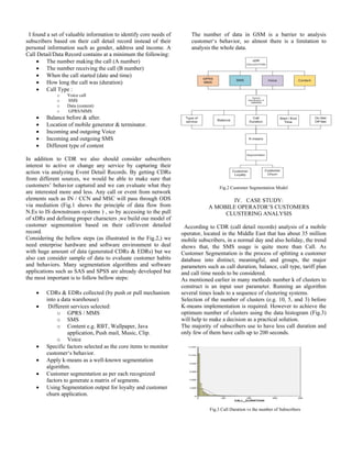 I found a set of valuable information to identify core needs of
subscribers based on their call detail record instead of their
personal information such as gender, address and income. A
Call Detail/Data Record contains at a minimum the following:
 The number making the call (A number)
 The number receiving the call (B number)
 When the call started (date and time)
 How long the call was (duration)
 Call Type :
o
o
o
o







Voice call
SMS
Data (content)
GPRS/MMS

Balance before & after.
Location of mobile generator & terminator.
Incoming and outgoing Voice
Incoming and outgoing SMS
Different type of content

In addition to CDR we also should consider subscribers
interest to active or change any service by capturing their
action via analyzing Event Detail Records. By getting CDRs
from different sources, we would be able to make sure that
customers’ behavior captured and we can evaluate what they
are interested more and less. Any call or event from network
elements such as IN / CCN and MSC will pass through ODS
via mediation (Fig.1 shows the principle of data flow from
N.Es to IS downstream systems ) , so by accessing to the pull
of xDRs and defining proper characters ,we build our model of
customer segmentation based on their call/event detailed
record.
Considering the bellow steps (as illustrated in the Fig.2,) we
need enterprise hardware and software environment to deal
with huge amount of data (generated CDRs & EDRs) but we
also can consider sample of data to evaluate customer habits
and behaviors. Many segmentation algorithms and software
applications such as SAS and SPSS are already developed but
the most important is to follow bellow steps:








The number of data in GSM is a barrier to analysis
customer‘s behavior, so almost there is a limitation to
analysis the whole data.

CDRs & EDRs collected (by push or pull mechanism
into a data warehouse)
Different services selected:
o GPRS / MMS
o SMS
o Content e.g. RBT, Wallpaper, Java
application, Push mail, Music, Clip.
o Voice
Specific factors selected as the core items to monitor
customer‘s behavior.
Apply k-means as a well-known segmentation
algorithm.
Customer segmentation as per each recognized
factors to generate a matrix of segments.
Using Segmentation output for loyalty and customer
churn application.

Fig.2 Customer Segmentation Model

IV. CASE STUDY:
A MOBILE OPERATOR’S CUSTOMERS
CLUSTERING ANALYSIS
According to CDR (call detail records) analysis of a mobile
operator, located in the Middle East that has about 35 million
mobile subscribers, in a normal day and also holiday, the trend
shows that, the SMS usage is quite more than Call. As
Customer Segmentation is the process of splitting a customer
database into distinct, meaningful, and groups, the major
parameters such as call duration, balance, call type, tariff plan
and call time needs to be considered.
As mentioned earlier in many methods number k of clusters to
construct is an input user parameter. Running an algorithm
several times leads to a sequence of clustering systems.
Selection of the number of clusters (e.g. 10, 5, and 3) before
K-means implementation is required. However to achieve the
optimum number of clusters using the data histogram (Fig.3)
will help to make a decision as a practical solution.
The majority of subscribers use to have less call duration and
only few of them have calls up to 200 seconds.

Fig.3 Call Duration vs the number of Subscribers

 