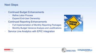 • Continued Budget Enhancements
• Refine Labor Process
• Expand End-User Ownership
• Continued Reporting Enhancements
• Full Implementation of Monthly Reporting Packages
• Monthly Budget Variance Analysis and Justifications
• Service Line Analytics with EPIC Integration
Next Steps
 