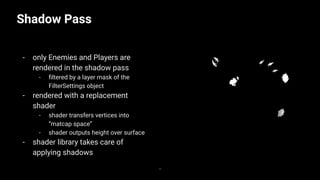 Shadow Pass
- only Enemies and Players are
rendered in the shadow pass
- ﬁltered by a layer mask of the
FilterSettings object
- rendered with a replacement
shader
- shader transfers vertices into
“matcap space”
- shader outputs height over surface
- shader library takes care of
applying shadows
36
 