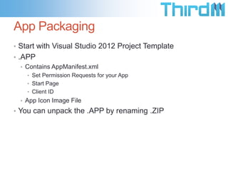 App Packaging
• Start with Visual Studio 2012 Project Template
• .APP
• Contains AppManifest.xml
• Set Permission Requests for your App
• Start Page
• Client ID
• App Icon Image File
• You can unpack the .APP by renaming .ZIP
 