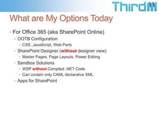 What are My Options Today
• For Office 365 (aka SharePoint Online)
• OOTB Configuration
• CSS, JavaScript, Web Parts
• SharePoint Designer (without designer view)
• Master Pages, Page Layouts, Power Editing
• Sandbox Solutions
• WSP without Compiled .NET Code
• Can contain only CAML declarative XML
• Apps for SharePoint
 