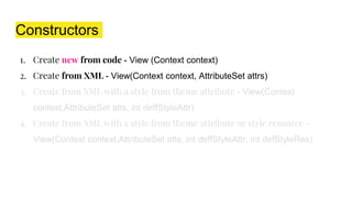Constructors
1. Create new from code - View (Context context)
2. Create from XML - View(Context context, AttributeSet attrs)
3. Create from XML with a style from theme attribute - View(Context
context,AttributeSet atts, int deffStyleAttr)
4. Create from XML with a style from theme attribute or style resource -
View(Context context,AttributeSet atts, int deffStyleAttr, int defStyleRes)
 