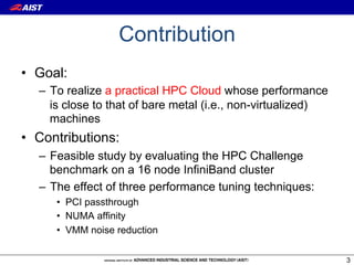 Contribution
•  Goal:
   –  To realize a practical HPC Cloud whose performance
      is close to that of bare metal (i.e., non-virtualized)
      machines
•  Contributions:
   –  Feasible study by evaluating the HPC Challenge
      benchmark on a 16 node InfiniBand cluster
   –  The effect of three performance tuning techniques:
      •  PCI passthrough
      •  NUMA affinity
      •  VMM noise reduction

                                                               3
 
