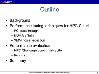 Outline
•  Background
•  Performance tuning techniques for HPC Cloud
  –  PCI passthrough
  –  NUMA affinity
  –  VMM noise reduction
•  Performance evaluation
  –  HPC Challenge benchmark suite
  –  Results
•  Summary

                                                 4
 