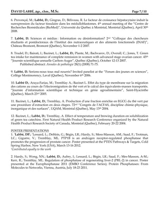 DAVID LABBÉ, agr., chm., M.Sc.                                                                Page 7 / 10

6. Provençal, M.; Labbé, D.; Gingras, D.; Béliveau, R. Le facteur de croissance hépatocytaire induit la
surexpression du facteur tissulaire dans les médulloblastomes. 4th annual meeting of the “Centre de
Recherches Biomédicales (BioMed)”, Université du Québec à Montréal, Montréal (Québec), April 30th
2008.

7. Labbé, D. Sciences et médias : Information ou désinformation? 2nd “Colloque des chercheurs
étudiants et postdoctoraux de l’Institut des nutraceutiques et des aliments fonctionnels (INAF)”,
Château Bromont, Bromont (Québec), November 1-2 2007.

8. Trudel, D.; Bairati, I.; Bazinet, L.; Labbé, D.; Plante, M.; Bachvarov, D.; Overall, C.; Jones, T. Green
tea intake for maintenance of complete remission in women with advanced stage ovarian cancer. 45th
“Journée scientifique annuelle Carlton-Auger”, Québec (Québec), October 12-13 2007.
       Published abstract: Annales de pathologie 28(1) (2008) 71-75.

9. Labbé, D. Serions-nous tous mal nourris? Invited panelist at the “Forum des jeunes en sciences”,
Collège Montmorency, Laval (Québec), November 6th 2006.

10. Labbé D.; Araya-Farias, M.; Tremblay A.; Bazinet L. Effet du type de membrane sur la migration
des cations au cours de l’électromigration de thé vert et le calcul des équivalents-masses transportés.
“Journée d’information scientifique et technique en génie agroalimentaire”, Saint-Hyacinthe
(Québec), March 23rd 2005.

11. Bazinet, L.; Labbé, D.; Tremblay, A. Production d’une fraction enrichie en EGCG du thé vert par
une procédure d’extraction en deux étapes. 72nd “Congrès de l’ACFAS, discipline chimie-physique,
inorganique et des surfaces”, UQAM, Montréal (Québec), May 13th 2004.

12. Bazinet, L.; Labbé, D.; Tremblay, A. Effect of temperature and brewing duration on solubilization
of green tea catechins. First Natural Health Product Research Conference organized by the Natural
Health Product Research Society of Canada, Montréal (Québec), February 20-22 2004.

POSTER PRESENTATIONS
1. *Labbé, DP.; *Lessard, L.; Deblois, G.; Bégin, LR.; Hardy, S.; Mess-Masson, AM.; Saad, F.; Trotman,
LC.; Giguère, V.; Tremblay, ML. PTP1B is an androgen receptor-regulated phosphatase that
promotes the progression of prostate cancer. Poster presented at the PTEN Pathways & Targets, Cold
Spring Harbor, New York (USA), March 13-16 2012.
*Contributed equally to the work



2. Hardy, S.; Wong, NN.; Labbé, D.; Aubry, I.; Lessard, L.; Bégin, LR.; Saad, F.; Mes-Masson, A-M.;
Kerr, R.; Tremblay, ML. Regulation of phosphatase of regenerating liver-2 (PRL-2) in cancer. Poster
presented at the Europhosphatase 2011 (EMBO Conference Series); Protein Phosphatases: From
Molecules to Networks, Vienna, Austria, July 18-23 2011.
 