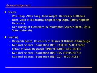 Acknowledgement

People
 – Wei Hong, Allen Yang, John Wright, University of Illinois
 – Rene Vidal of Biomedical Engineering Dept., Johns Hopkins
   University
 – Kun Huang of Biomedical & Informatics Science Dept., Ohio-
   State University

Funding
 – Research Board, University of Illinois at Urbana-Champaign
 – National Science Foundation (NSF CAREER IIS-0347456)
 – Office of Naval Research (ONR YIP N000140510633)
 – National Science Foundation (NSF CRS-EHS0509151)
 – National Science Foundation (NSF CCF-TF0514955)
 