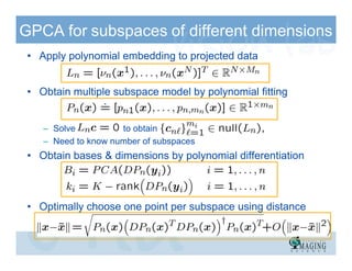 GPCA for subspaces of different dimensions
 • Apply polynomial embedding to projected data


 • Obtain multiple subspace model by polynomial fitting


    – Solve          to obtain
    – Need to know number of subspaces
 • Obtain bases & dimensions by polynomial differentiation



 • Optimally choose one point per subspace using distance
 