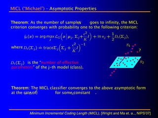 MICL (“Michael”) – Asymptotic Properties


Theorem: As the number of samples         goes to infinity, the MICL
criterion converges with probability one to the following criterion:




where
                                                                            ?


       is the “number of effective
parameters” of the j-th model (class).




Theorem: The MICL classifier converges to the above asymptotic form
at the rate of       for some constant .




          Minimum Incremental Coding Length (MICL), [Wright and Ma et. a.., NIPS’07]
 