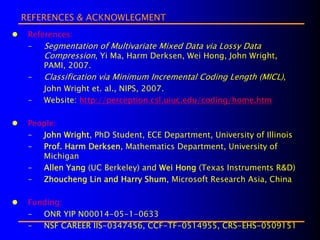 REFERENCES & ACKNOWLEGMENT
 References:
 –   Segmentation of Multivariate Mixed Data via Lossy Data
     Compression, Yi Ma, Harm Derksen, Wei Hong, John Wright,
     PAMI, 2007.
 –   Classification via Minimum Incremental Coding Length (MICL),
     John Wright et. al., NIPS, 2007.
 –   Website: http://perception.csl.uiuc.edu/coding/home.htm

 People:
 –  John Wright, PhD Student, ECE Department, University of Illinois
 –  Prof. Harm Derksen, Mathematics Department, University of
    Michigan
 – Allen Yang (UC Berkeley) and Wei Hong (Texas Instruments R&D)
 –  Zhoucheng Lin and Harry Shum, Microsoft Research Asia, China

 Funding:
 –  ONR YIP N00014-05-1-0633
 –  NSF CAREER IIS-0347456, CCF-TF-0514955, CRS-EHS-0509151
 