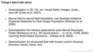 Vincent Sitzmann, CVPR 2022 Tutorial on Neural Fields
56
Things I didn’t talk about
● Generalization in 2D, 1D, etc. neural fields: Images, audio…
see LIIF (Chen et al. 2021), …
● Neural field-to-neural field translation, see Spatially-Adaptive
Pixelwise Networks for Fast Image Translation (Shaham et al.
2020)
● Generalization for robotics applications (see Neural Descriptor
Fields (Simeonov et al.), 3D neural scene … (Li et al., CoRL 2022),
Learning Multi-Object Dynamics... (Driess et al. 2022), …
● Generalization for structured field with known a-priori structure
(humans, hands, faces, etc)
 