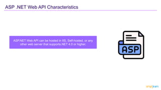 ASP.NET Web API can be hosted in IIS, Self-hosted, or any
other web server that supports.NET 4.0 or higher.
ASP .NET Web API Characteristics
 