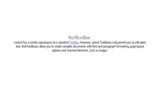 RichTextBox
control has a similar appearance to a standard TextBox. However, where TextBoxes only permit you to edit plain
text, RichTextBoxes allow you to create complex documents with font and paragraph formatting, page layout
options and inserted elements, such as images.
 