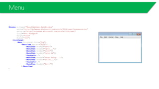 Menu
<Window x:Class="MenuItemDemo.MainWindow"
xmlns="http://schemas.microsoft.com/winfx/2006/xaml/presentation"
xmlns:x="http://schemas.microsoft.com/winfx/2006/xaml"
Title="Not Notepad"
Height="250"
Width="350">
<DockPanel>
<Menu DockPanel.Dock="Top">
<MenuItem Header="File">
<MenuItem Header="New"/>
<MenuItem Header="Open..."/>
<MenuItem Header="Save"/>
<MenuItem Header="Save As"/>
<Separator />
<MenuItem Header="Page Setup..."/>
<MenuItem Header="Print..."/>
<Separator />
<MenuItem Header="Exit"/>
</MenuItem>
….
 