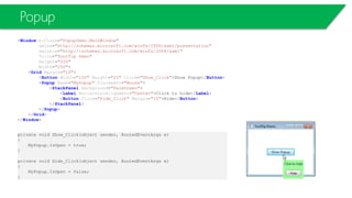Popup
<Window x:Class="PopupDemo.MainWindow"
xmlns="http://schemas.microsoft.com/winfx/2006/xaml/presentation"
xmlns:x="http://schemas.microsoft.com/winfx/2006/xaml"
Title="ToolTip Demo"
Height="200"
Width="250">
<Grid Margin="10">
<Button Width="100" Height="25" Click="Show_Click">Show Popup</Button>
<Popup Name="MyPopup" Placement="Mouse">
<StackPanel Background="PaleGreen">
<Label HorizontalAlignment="Center">Click to hide</Label>
<Button Click="Hide_Click" Margin="10">Hide</Button>
</StackPanel>
</Popup>
</Grid>
</Window>
private void Show_Click(object sender, RoutedEventArgs e)
{
MyPopup.IsOpen = true;
}
private void Hide_Click(object sender, RoutedEventArgs e)
{
MyPopup.IsOpen = false;
}
 