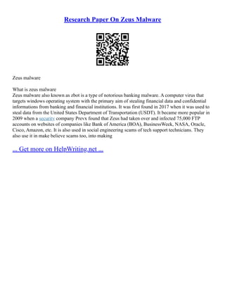 Research Paper On Zeus Malware
Zeus malware
What is zeus malware
Zeus malware also known as zbot is a type of notorious banking malware. A computer virus that
targets windows operating system with the primary aim of stealing financial data and confidential
informations from banking and financial institutions. It was first found in 2017 when it was used to
steal data from the United States Department of Transportation (USDT). It became more popular in
2009 when a security company Prevx found that Zeus had taken over and infected 75,000 FTP
accounts on websites of companies like Bank of America (BOA), BusinessWeek, NASA, Oracle,
Cisco, Amazon, etc. It is also used in social engineering scams of tech support technicians. They
also use it in make believe scams too, into making
... Get more on HelpWriting.net ...
 