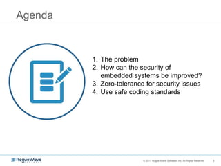 3© 2017 Rogue Wave Software, Inc. All Rights Reserved. 3
1. The problem
2. How can the security of
embedded systems be improved?
3. Zero-tolerance for security issues
4. Use safe coding standards
Agenda
 
