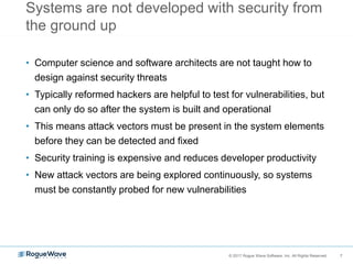 7© 2017 Rogue Wave Software, Inc. All Rights Reserved. 7
Systems are not developed with security from
the ground up
• Computer science and software architects are not taught how to
design against security threats
• Typically reformed hackers are helpful to test for vulnerabilities, but
can only do so after the system is built and operational
• This means attack vectors must be present in the system elements
before they can be detected and fixed
• Security training is expensive and reduces developer productivity
• New attack vectors are being explored continuously, so systems
must be constantly probed for new vulnerabilities
 