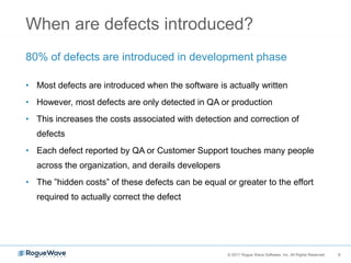 9© 2017 Rogue Wave Software, Inc. All Rights Reserved. 9
When are defects introduced?
80% of defects are introduced in development phase
• Most defects are introduced when the software is actually written
• However, most defects are only detected in QA or production
• This increases the costs associated with detection and correction of
defects
• Each defect reported by QA or Customer Support touches many people
across the organization, and derails developers
• The ”hidden costs” of these defects can be equal or greater to the effort
required to actually correct the defect
 