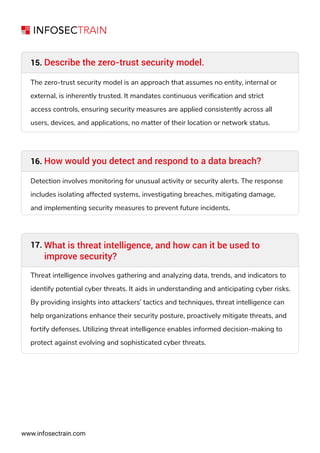 Describe the zero-trust security model.
15.
The zero-trust security model is an approach that assumes no entity, internal or
external, is inherently trusted. It mandates continuous veriﬁcation and strict
access controls, ensuring security measures are applied consistently across all
users, devices, and applications, no matter of their location or network status.
How would you detect and respond to a data breach?
16.
Detection involves monitoring for unusual activity or security alerts. The response
includes isolating affected systems, investigating breaches, mitigating damage,
and implementing security measures to prevent future incidents.
www.infosectrain.com
What is threat intelligence, and how can it be used to
improve security?
Threat intelligence involves gathering and analyzing data, trends, and indicators to
identify potential cyber threats. It aids in understanding and anticipating cyber risks.
By providing insights into attackers’ tactics and techniques, threat intelligence can
help organizations enhance their security posture, proactively mitigate threats, and
fortify defenses. Utilizing threat intelligence enables informed decision-making to
protect against evolving and sophisticated cyber threats.
17.
 