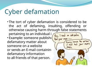 Cyber defamation
• The tort of cyber defamation is considered to be
the act of defaming, insulting, offending or
otherwise causing harm through false statements
pertaining to an individual in cyberspace.
• Example: someone publishes
defamatory matter about
someone on a website
or sends an E-mail containing
defamatory information
to all friends of that person.
 