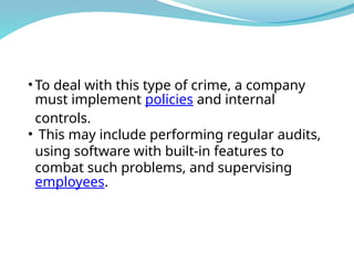 • To deal with this type of crime, a company
must implement policies and internal
controls.
• This may include performing regular audits,
using software with built-in features to
combat such problems, and supervising
employees.
 