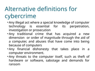Alternative definitions for
cybercrime
• Any illegal act where a special knowledge of computer
technology is essential for its perpetration,
investigation or prosecution
• Any traditional crime that has acquired a new
dimension or order of magnitude through the aid of
a computer, and abuses that have come into being
because of computers
• Any financial dishonesty that takes place in a
computer environment.
• Any threats to the computer itself, such as theft of
hardware or software, sabotage and demands for
ransom
 