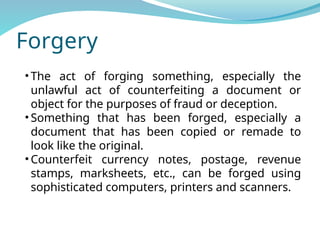 Forgery
• The act of forging something, especially the
unlawful act of counterfeiting a document or
object for the purposes of fraud or deception.
• Something that has been forged, especially a
document that has been copied or remade to
look like the original.
• Counterfeit currency notes, postage, revenue
stamps, marksheets, etc., can be forged using
sophisticated computers, printers and scanners.
 