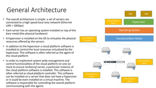 General Architecture
• The overall architecture is simple: a set of servers are
connected to a high speed local area network (Ethernet
LAN > 10Gbps)
• Each server has an operating system installed on top of the
bare metal (the physical hardware)
• A hypervisor is installed on the OS to virtualize the physical
resources offered by the servers
• In addition to the hypervisor a cloud platform software is
installed to control the local resources virtualized by the
hypervisor. This software is often referred as the agent of
the cloud platform
• In order to implement system wide management and
control functionalities of the cloud platform on one (or
more to ensure resiliency) server, a particular instance of
the cloud platform software is installed. This software is
often referred as cloud platform controller. This software
can be installed on a server that does not have a hypervisor
or it could be even installed on a virtual machine. The
software is responsible for controlling the overall platform
communicating with the agents
Hardware/Bare Metal
Operating System
Hypervisor
Cloud Platform
Agent
VM
VM
Cloud Platform
Controller
Cloud Platform
Agent
Cloud Platform
Agent
Cloud Platform
Agent
 