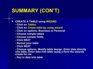 SUMMARY (CON’T) CREATE A TABLE using  WIZARD - Click on  Tables - Click on  Create table by using wizard -  Click on options: Business or Personal - Choose sample tables - Choose sample fields - Click NEXT - Named your table - Click NEXT - Choose options: Modify table design, Enter data directly into table, Enter data into table using a form the wizards create for me - Key in data into table 