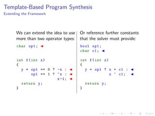 Template-Based Program Synthesis
Extending the Framework
We can extend the idea to use
more than two operator types:
Or reference further constants
that the solver must provide:
char op1;
int f(int x)
{
y = op1 == 0 ? -x :
op1 == 1 ? ~x :
x-1;
return y;
}
bool op1;
char c1;
int f(int x)
{
y = op1 ? x + c1 :
x ^ c1;
return y;
}
 