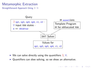 Metamorphic Extraction
Straightforward Approach Using ∃ · ∀·
Template Program
IR for obfuscated X86
IR assertions
∃ op1, op2, op3, op4, c1, c2 ·
∀ input X86 states ·
d == vBlAfter
Query
SMT Solver
Values for
op1, op2, op3, op4, c1, c2
We can solve directly using the quantiﬁers ∃, ∀.
Quantiﬁers can slow solving, so we show an alternative.
 