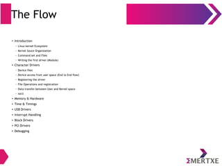 The Flow
● Introduction
– Linux kernel Ecosystem
– Kernel Souce Organization
– Command set and Files
– Writing the first driver (Module)
● Character Drivers
– Device files
– Device access from user space (End to End flow)
– Registering the driver
– File Operations and registration
– Data transfer between User and Kernel space
– ioctl
● Memory & Hardware
● Time & Timings
● USB Drivers
● Interrupt Handling
● Block Drivers
● PCI Drivers
● Debugging
 