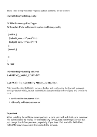 These files, along with their required default contents, are as follows:
/etc/rabbitmq/rabbitmq.config
% This file managed by Puppet
% Template Path: rabbitmq/templates/rabbitmq.config
[
{rabbit, [
{default_user, <<"guest">>},
{default_pass, <<"guest">>}
]},
{kernel, [
]}
].
% EOF
/etc/rabbitmq/rabbitmq-env.conf
RABBITMQ_NODE_PORT=5672
LAUNCH THE RABBITMQ MESSAGE BROKER
After installing the RabbitMQ message broker and configuring the firewall to accept
message broker traffic, launch the rabbitmq-server service and configure it to launch on
boot:
# service rabbitmq-server start
# chkconfig rabbitmq-server on
Important
When installing the rabbitmq-server package, a guest user with a default guest password
will automatically be created for the RabbitMQ service. Red Hat strongly advises that
you change this default password, especially if you have IPv6 available. With IPv6,
RabbitMQ may be accessible from outside the network.
 