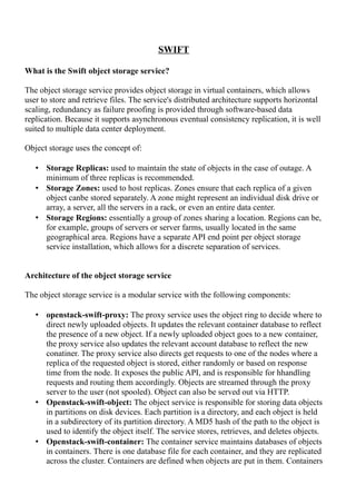 SWIFT
What is the Swift object storage service?
The object storage service provides object storage in virtual containers, which allows
user to store and retrieve files. The service's distributed architecture supports horizontal
scaling, redundancy as failure proofing is provided through software-based data
replication. Because it supports asynchronous eventual consistency replication, it is well
suited to multiple data center deployment.
Object storage uses the concept of:
• Storage Replicas: used to maintain the state of objects in the case of outage. A
minimum of three replicas is recommended.
• Storage Zones: used to host replicas. Zones ensure that each replica of a given
object canbe stored separately. A zone might represent an individual disk drive or
array, a server, all the servers in a rack, or even an entire data center.
• Storage Regions: essentially a group of zones sharing a location. Regions can be,
for example, groups of servers or server farms, usually located in the same
geographical area. Regions have a separate API end point per object storage
service installation, which allows for a discrete separation of services.
Architecture of the object storage service
The object storage service is a modular service with the following components:
• openstack-swift-proxy: The proxy service uses the object ring to decide where to
direct newly uploaded objects. It updates the relevant container database to reflect
the presence of a new object. If a newly uploaded object goes to a new container,
the proxy service also updates the relevant account database to reflect the new
conatiner. The proxy service also directs get requests to one of the nodes where a
replica of the requested object is stored, either randomly or based on response
time from the node. It exposes the public API, and is responsible for hhandling
requests and routing them accordingly. Objects are streamed through the proxy
server to the user (not spooled). Object can also be served out via HTTP.
• Openstack-swift-object: The object service is responsible for storing data objects
in partitions on disk devices. Each partition is a directory, and each object is held
in a subdirectory of its partition directory. A MD5 hash of the path to the object is
used to identify the object itself. The service stores, retrieves, and deletes objects.
• Openstack-swift-container: The container service maintains databases of objects
in containers. There is one database file for each container, and they are replicated
across the cluster. Containers are defined when objects are put in them. Containers
 