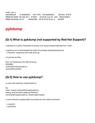 crash> net ­a 
NEIGHBOUR        IP ADDRESS      HW TYPE    HW ADDRESS         DEVICE  STATE 
ffff88018ccf2080 192.168.122.1   ETHER      52:54:00:1a:b1:81  eth0    REACHABLE 
ffff88018ccf2e80 0.0.0.0         UNKNOWN    00 00 00 00 00 00  lo      NOARP 
 
pykdump 
 
[Q:1] What is pykdump (not supported by Red Hat Support)? 
 
o pykdump is a python framework to access Linux dumps programmatically from "crash". 
 
o pykdump can be downloaded from http://sourceforge.net/projects/pykdump/ 
  o Filename: mpykdump­0.8.2­x86_64.tar.gz 
 
o It provide two files: 
 
$ tar ­xvf mpykdump­0.8.2­x86_64.tar.gz  
README 
usr/local/lib/mpykdump64.so 
usr/local/bin/crash64 
 
[Q:2] How to use pykdump? 
 
o Load crash extension mpykdump64.so. 
 
Eg: 
crash> extend /usr/local/lib/mpykdump64.so 
Setting scroll off while initializing PyKdump 
/usr/local/lib/mpykdump64.so: shared object loaded 
 
o crash extension mpykdump64.so provides two very useful commands. 
  
  o crashinfo 
  o xportshow  
 
 