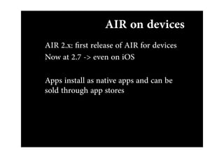 AIR on devices
AIR 2.x: ﬁrst release of AIR for devices
Now at 2.7 -> even on iOS

Apps install as native apps and can be
sold through app stores
 